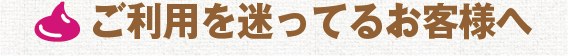 ご利用を迷ってるお客様へ